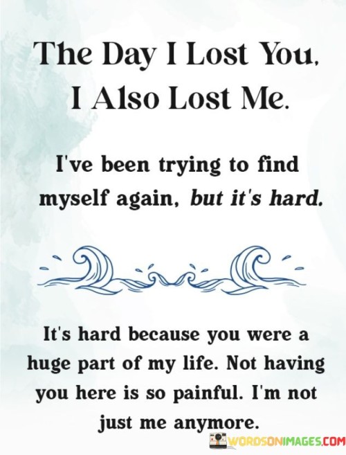 The quote reflects on the profound impact of losing someone dear. "The day I lost you" signifies a pivotal moment. "I also lost me" implies a significant personal change. The quote conveys the emotional upheaval that comes with losing a meaningful connection.

The quote underscores the sense of identity intertwined with the person. It highlights the challenge of rediscovering oneself after such a loss. "Not having you here is so painful" reflects the emotional void created. The quote illustrates the difficulty of adjusting to a new reality.

In essence, the quote speaks to the transformative power of relationships and the pain of their absence. It emphasizes the emotional toll of losing someone who was an integral part of one's life and the subsequent struggle to redefine one's identity. The quote reflects the enduring impact of meaningful connections on our sense of self.