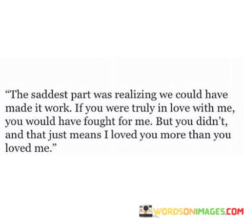 The quote reflects on the heartache of an unbalanced relationship. "Saddest part" signifies the emotional depth of the realization. "Made it work if you were truly in love with me" implies unreciprocated affection. "Loved you more than you loved me" underscores the inequity in feelings.

The quote underscores the emotional imbalance in love. It highlights the significance of effort in relationships. "You would have fought for me" emphasizes the importance of mutual commitment and willingness to overcome challenges for love to flourish.

In essence, the quote speaks to the disappointment of unrequited love. It conveys the sense of giving more in a relationship and receiving less in return. The quote reflects the painful awareness that one's feelings weren't reciprocated equally, underscoring the importance of mutual effort in sustaining love.