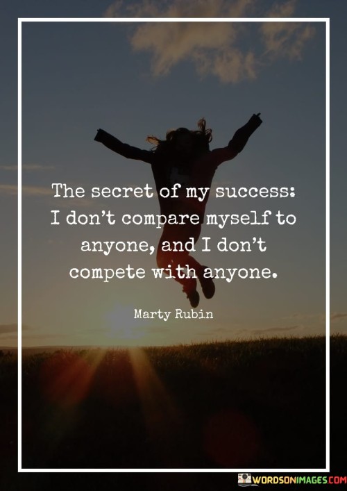 This quote reveals a key aspect of the person's approach to success – avoiding comparison and competition with others. In the first 40 words, it highlights the practice of not measuring one's success or worth based on the achievements or standards of others.

The next 40 words emphasize the idea that true success comes from focusing on personal growth and goals, rather than getting caught up in comparing oneself to external benchmarks or competing with others. It suggests that the individual prioritizes self-improvement over external validation.

In the final 40 words, the quote underscores the importance of self-awareness and individuality. It implies that by not being preoccupied with comparison or competition, the person can pursue their own unique path to success, which is based on their personal values, aspirations, and abilities. This quote encourages a mindset of self-fulfillment and authenticity in the journey towards success.