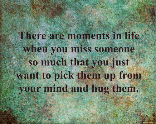 The quote conveys the intensity of missing someone dearly. "Moments in life" alludes to specific times of longing. "Miss someone so much" signifies deep emotional yearning. "Pick them up from your mind and hug them" portrays the desire for physical closeness, highlighting the power of memory and imagination.

The quote underscores the emotional depth of human connections. It reflects the unique ability of memories to evoke strong emotions. "Pick them up from your mind" emphasizes the role of mental images in recreating the presence of the missed person.

In essence, the quote speaks to the enduring impact of cherished individuals in our lives. It conveys the ability of memory and imagination to bridge physical distances, offering a sense of comfort and closeness even when the person is far away. The quote highlights the significance of treasuring the moments shared with loved ones and the power of our minds in keeping their presence alive.