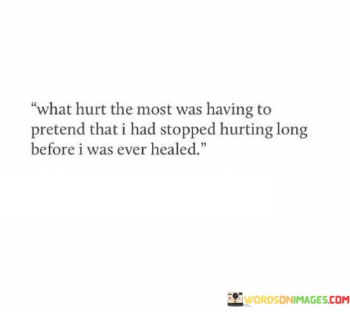 The quote reflects on the pain of concealing one's true emotions. "Hurt the most" signifies emotional distress. "Pretend that I had stopped hurting" implies masking pain. "Long before I was ever healed" suggests a facade while still wounded, highlighting the struggle of hiding ongoing suffering.

The quote underscores the emotional toll of wearing a facade. It emphasizes the internal conflict between appearing healed and the reality of ongoing pain. "Pretend" reflects the strain of maintaining a facade, concealing inner turmoil while yearning for genuine healing.

In essence, the quote speaks to the complexities of emotional recovery. It conveys the difficulty of portraying oneself as healed while still grappling with pain. The quote reflects the importance of seeking genuine healing and support rather than bottling up emotions, emphasizing the value of acknowledging and addressing one's true feelings.
