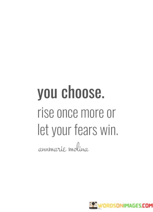 The quote "You-Choose-Rise-Once-More-Or-Let-Your-Fears-Win" is a powerful message that presents a clear choice in the face of fear and adversity. It emphasizes that when confronted with challenges or fears, we have the option to rise above them or allow them to overpower us.

In life, we all encounter moments of fear and difficulty. These challenges can be daunting, making us hesitate or even want to give up. However, this quote reminds us that we have the power to make a choice. We can choose to confront our fears and challenges head-on, rising once more after each setback. This choice reflects resilience and determination.

On the other hand, we also have the option to let our fears control us, allowing them to dictate our actions and decisions. This path can lead to stagnation and missed opportunities. The quote encourages us to be mindful of our choices and to recognize that rising above our fears can lead to personal growth, achievement, and a sense of empowerment.

Ultimately, "You-Choose-Rise-Once-More-Or-Let-Your-Fears-Win" serves as a reminder that we have agency in how we respond to fear and adversity. It encourages us to choose the path of courage and resilience, allowing us to overcome obstacles and move forward in our lives, rather than being held back by our fears.