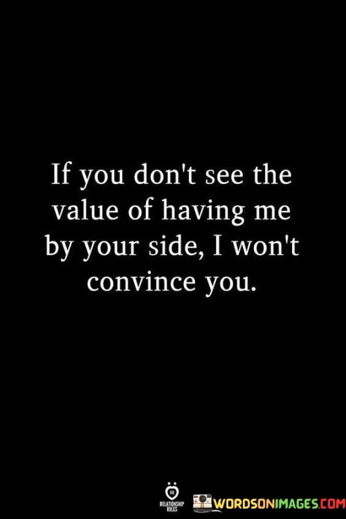 The quote asserts that the speaker won't try to persuade someone of their worth if that person fails to recognize the value of having them in their life.

The quote emphasizes the speaker's decision to not expend energy on convincing someone who doesn't appreciate them. It implies a sense of self-respect and prioritization of their own value.

The quote's assertion of self-worth resonates with those who have felt unappreciated in relationships. It reflects the importance of mutual recognition and respect in healthy connections, and it encourages individuals not to settle for less than they deserve.