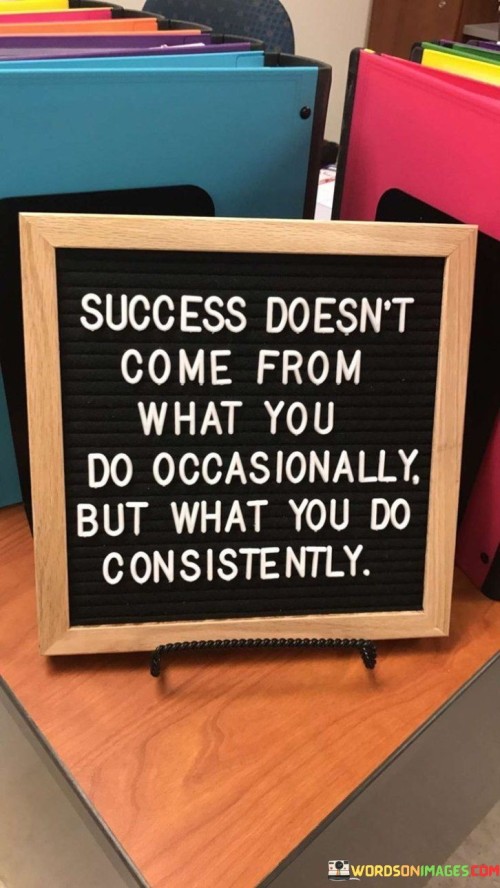 This quote underscores the significance of consistency in achieving success. In the first 40 words, it emphasizes that success isn't the result of sporadic or occasional efforts, but rather the outcome of consistent and persistent actions taken over time.

The next 40 words highlight the importance of developing daily routines and habits that align with one's goals. It suggests that by consistently dedicating time and effort to a particular pursuit, individuals create the conditions for long-term success.

In the final 40 words, the quote serves as a motivational reminder that it's not the occasional bursts of activity that yield success, but the steady and unwavering commitment to meaningful actions. It encourages individuals to focus on maintaining a consistent effort towards their objectives, recognizing that it is the cumulative effect of such consistency that leads to the achievement of their goals.