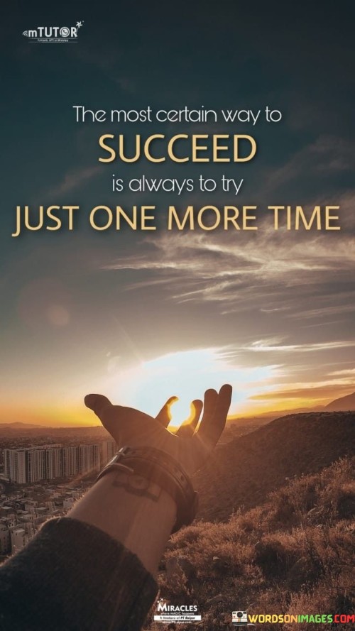 This statement conveys the importance of persistence and resilience in the pursuit of success. In the first part, it suggests that one of the surest paths to success is to continue trying, even in the face of setbacks or failures.

The statement implies that success often requires a willingness to persevere and make additional efforts, even when it might seem challenging or discouraging.

Overall, this statement serves as a motivational reminder that success is often within reach for those who maintain their determination and keep pushing forward, even when they encounter obstacles or setbacks. It underscores the idea that trying one more time can be the crucial step towards achieving one's goals and aspirations.