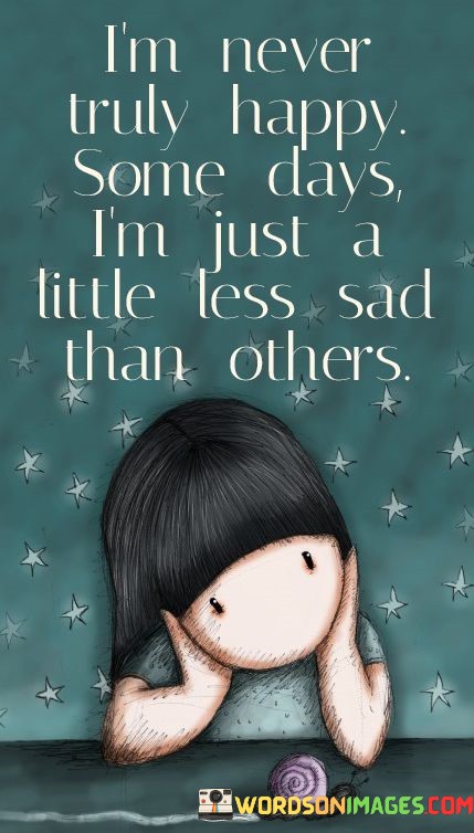 The quote speaks to the nuanced nature of emotions. "Never truly happy" conveys persistent sadness. "Little less sad than others" suggests subtle variations. It conveys that while the person may not experience joy, some days are slightly more bearable than others.

The quote underscores the ongoing struggle with sadness. It highlights the ups and downs of emotional states, emphasizing the ever-present sadness in the person's life. "Little less sad" signifies the fleeting moments of relief.

In essence, the quote speaks to the reality of living with chronic sadness. It conveys the difficulty of experiencing genuine happiness and underscores the importance of understanding and supporting individuals dealing with persistent emotional challenges.