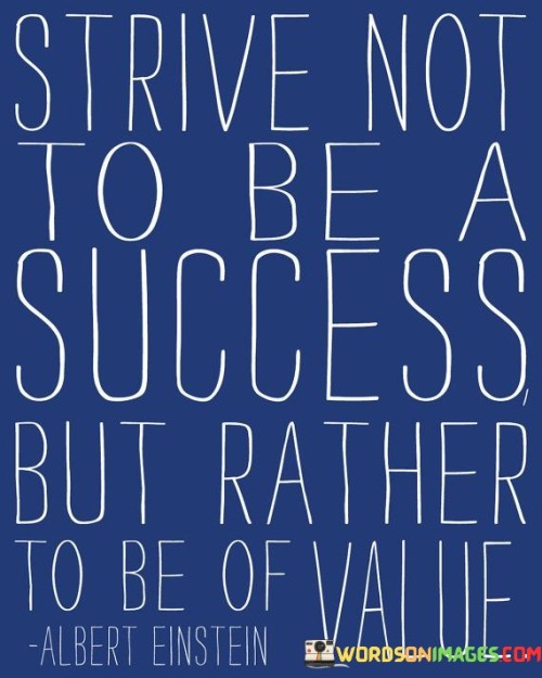 This quote encourages a shift in perspective when it comes to personal and professional aspirations. In the first part, "Strive not to be a success," it suggests that the primary focus should not solely be on achieving success as traditionally defined, such as wealth or fame.

The quote then advises aiming "to be of value." This means that one should prioritize contributing positively to others and society as a whole. It promotes the idea that being valuable, whether through skills, knowledge, or kindness, is a more meaningful and fulfilling pursuit than the pursuit of personal success alone.

In summary, this quote encourages individuals to reevaluate their goals and motivations. It urges them to seek fulfillment and significance by being a person of value to others, emphasizing the positive impact they can have on the world. It suggests that true success lies in the meaningful contributions one makes to the lives of others and the broader community.