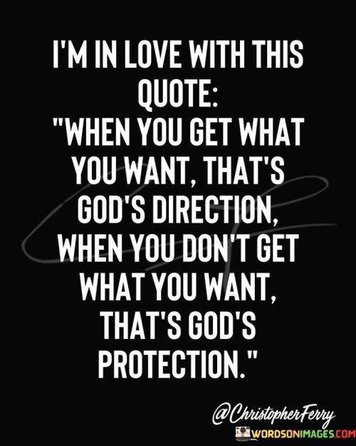 This quote reflects a perspective on life events and the role of a higher power. "When you get what you want" implies fulfillment of desires. "That's God's direction" suggests divine guidance in favorable outcomes. It portrays a belief that achieving one's desires is a sign of being on the right path.

Conversely, "When you don't get what you want" implies unfulfilled desires. "That's God's protection" signifies divine intervention in preventing something potentially harmful. It conveys the idea that when things don't go as planned, it may be a form of protection from negative consequences.

In essence, the quote speaks to faith and trust in a higher power's plan. It reflects the notion that both favorable outcomes and disappointments can be seen as part of a greater divine plan. The quote encourages believers to accept life's twists and turns with faith that everything, whether it aligns with their desires or not, ultimately serves a purpose and is guided by a higher force.