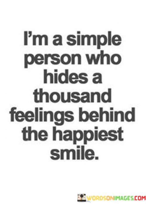The quote portrays a facade of simplicity. "Simple person" suggests an uncomplicated exterior. "Hides a thousand feelings" indicates a complex inner world. "Behind the happiest smile" signifies a veneer of contentment masking deeper emotions.

The quote underscores the complexity of human emotions. It reflects the tendency to conceal inner struggles behind a cheerful demeanor. "Happiest smile" implies a deliberate effort to present a positive front while dealing with myriad emotions internally.

In essence, the quote speaks to the notion that people often hide their true feelings. It emphasizes the multifaceted nature of human emotions and the role of outward appearances in concealing inner turmoil. The quote underscores the importance of empathy and understanding, as individuals may be grappling with hidden struggles beneath their smiles.