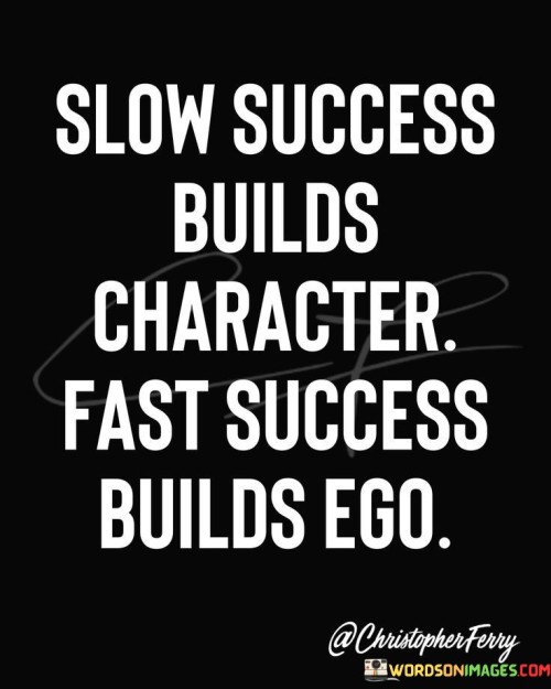 This quote highlights the different effects of slow and fast success on an individual's character. In the first part, "Slow success builds character," it suggests that when success is achieved gradually, it tends to shape and strengthen one's character. The challenges and setbacks faced along the way often teach resilience, patience, and perseverance.

On the other hand, the quote warns that "Fast success builds ego." When success comes too quickly and easily, it can lead to a sense of entitlement and overconfidence. This part implies that rapid success may not provide the same opportunities for personal growth and self-reflection as slower, more gradual achievements.

In summary, the quote encourages individuals to appreciate the value of slow and steady progress in building their character. It suggests that while fast success may boost one's ego, it's the journey of overcoming obstacles and achieving success over time that truly shapes a person's character. It underscores the importance of humility and personal development along the path to success.