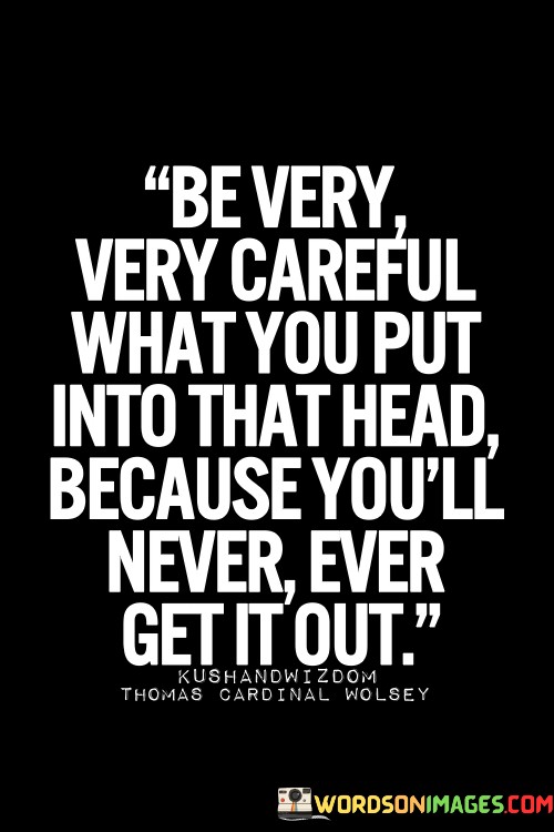 Be-Very-Very-Careful-What-You-Put-Into-That-Head-Because-Youll-Never-Ever-Get-It-Out-Quotes.jpeg