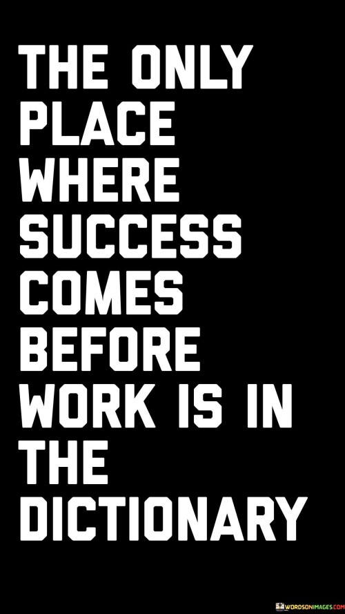 This quote emphasizes the fundamental relationship between hard work and success. In the first part, it states that success doesn't precede work anywhere except in the dictionary, highlighting that in reality, success is a result of diligent effort and labor.

The quote underscores the idea that work is the prerequisite for achieving success. It implies that one must put in the necessary time, energy, and commitment to their goals to make success a reality. Success doesn't happen spontaneously but is earned through dedicated work.

In summary, this quote serves as a reminder that there are no shortcuts to success. It reinforces the concept that hard work and effort are essential components of any successful journey, contrasting the dictionary's ordering of the words "success" and "work" to emphasize this crucial principle.
