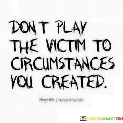 Don't Play The Victim To Circumstances You Created Quotes