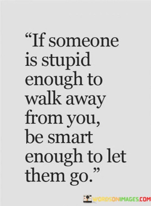 If Someone Is Stupid Enough To Walk Away From You Be Smart Enough To Let Them Go Quotes