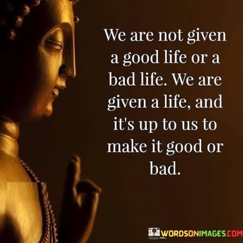 We-Are-Not-Given-A-Good-Life-Or-A-Bad-Life-We-Are-Given-A-Life-And-Its-Up-Quotes.jpeg